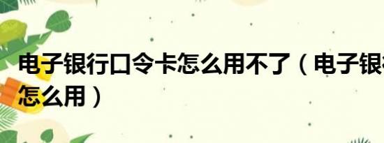 电子银行口令卡怎么用不了（电子银行口令卡怎么用）