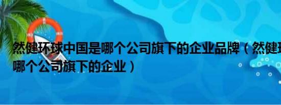 然健环球中国是哪个公司旗下的企业品牌（然健环球中国是哪个公司旗下的企业）