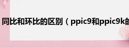 同比和环比的区别（ppic9和ppic9k的区别）