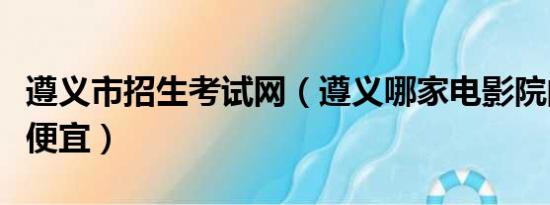 遵义市招生考试网（遵义哪家电影院的价位最便宜）