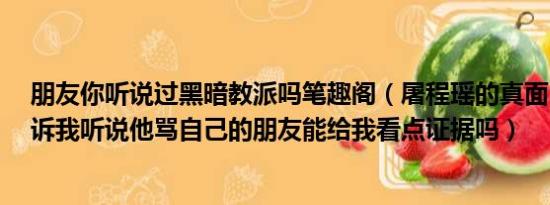 朋友你听说过黑暗教派吗笔趣阁（屠程瑶的真面目..谁能告诉我听说他骂自己的朋友能给我看点证据吗）