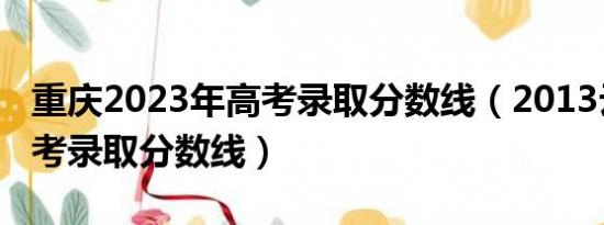 重庆2023年高考录取分数线（2013云南省高考录取分数线）