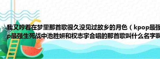 我又哼着在梦里那首歌很久没见过故乡的月色（kpop最强生死战,kpop最强生死战中池胜妍和权志宇合唱的那首歌叫什么名字啊）