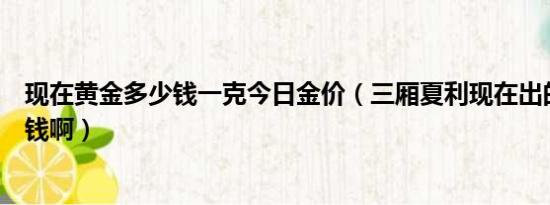 现在黄金多少钱一克今日金价（三厢夏利现在出的具体多少钱啊）