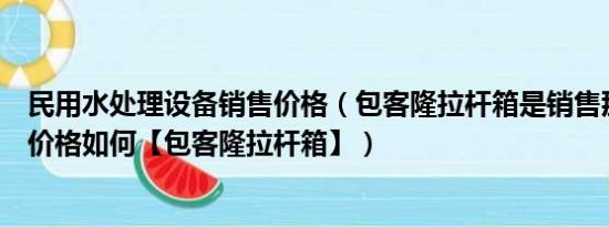 民用水处理设备销售价格（包客隆拉杆箱是销售那个牌子的价格如何【包客隆拉杆箱】）