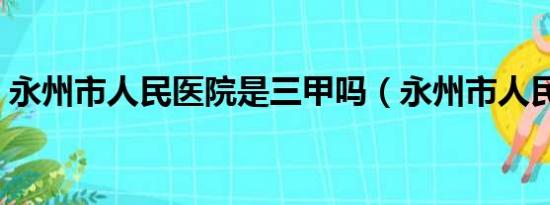 永州市人民医院是三甲吗（永州市人民医院）