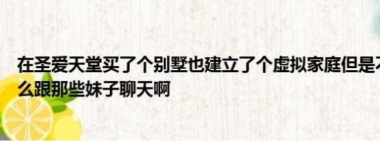 在圣爱天堂买了个别墅也建立了个虚拟家庭但是不知道该怎么跟那些妹子聊天啊