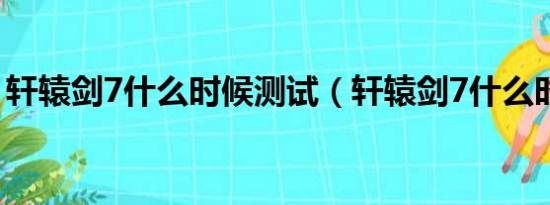 轩辕剑7什么时候测试（轩辕剑7什么时候出）