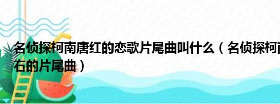 名侦探柯南唐红的恋歌片尾曲叫什么（名侦探柯南713集左右的片尾曲）