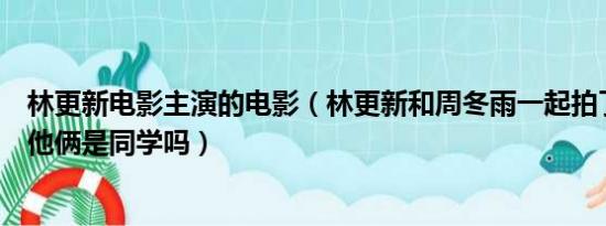 林更新电影主演的电影（林更新和周冬雨一起拍了哪部电影他俩是同学吗）