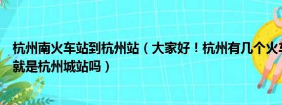 杭州南火车站到杭州站（大家好！杭州有几个火车站杭州站就是杭州城站吗）