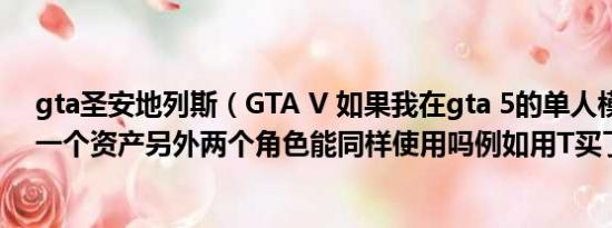 gta圣安地列斯（GTA V 如果我在gta 5的单人模式里买了一个资产另外两个角色能同样使用吗例如用T买了一个）