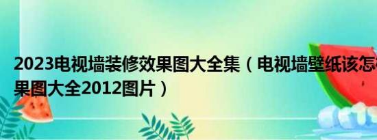 2023电视墙装修效果图大全集（电视墙壁纸该怎样选装修效果图大全2012图片）