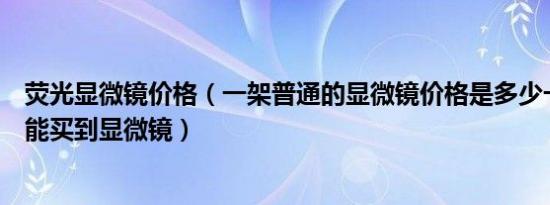 荧光显微镜价格（一架普通的显微镜价格是多少一般在哪里能买到显微镜）