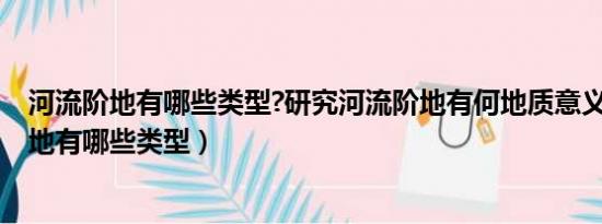 河流阶地有哪些类型?研究河流阶地有何地质意义?（河流阶地有哪些类型）