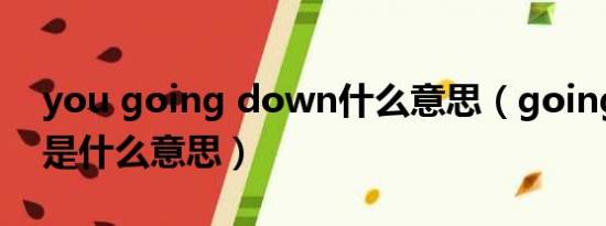 you going down什么意思（going down是什么意思）