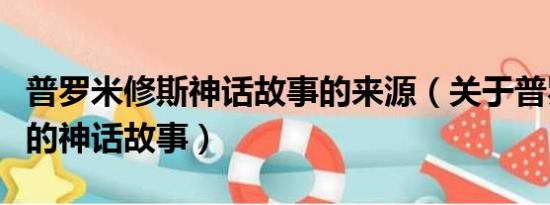 普罗米修斯神话故事的来源（关于普罗米修斯的神话故事）