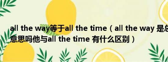 all the way等于all the time（all the way 是总是一直的意思吗他与all the time 有什么区别）