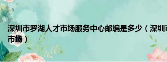 深圳市罗湖人才市场服务中心邮编是多少（深圳市罗湖人才市场）