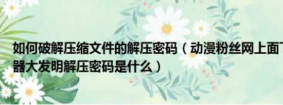 如何破解压缩文件的解压密码（动漫粉丝网上面下的绝顶性器大发明解压密码是什么）