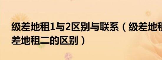 级差地租1与2区别与联系（级差地租一和级差地租二的区别）