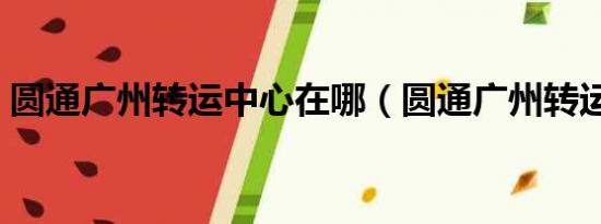 圆通广州转运中心在哪（圆通广州转运中心）