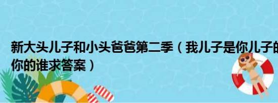 新大头儿子和小头爸爸第二季（我儿子是你儿子的爸爸,我是你的谁求答案）