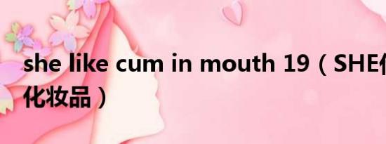 she like cum in mouth 19（SHE代言什么化妆品）