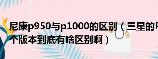 尼康p950与p1000的区别（三星的P1000各个版本到底有啥区别啊）