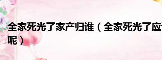 全家死光了家产归谁（全家死光了应该怎么办呢）