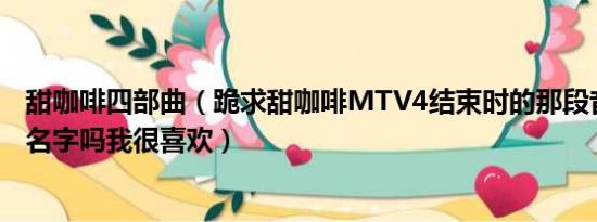 甜咖啡四部曲（跪求甜咖啡MTV4结束时的那段音乐叫什么名字吗我很喜欢）