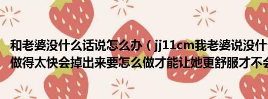 和老婆没什么话说怎么办（jj11cm我老婆说没什么感觉而且做得太快会掉出来要怎么做才能让她更舒服才不会掉出来）