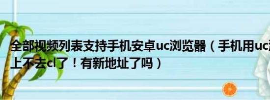 全部视频列表支持手机安卓uc浏览器（手机用uc浏览器突然上不去cl了！有新地址了吗）