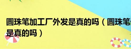 圆珠笔加工厂外发是真的吗（圆珠笔外发加工是真的吗）