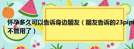 怀孕多久可以告诉身边朋友（朋友告诉的23pipi为啥COm不管用了）