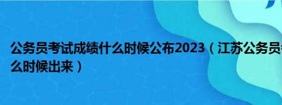 公务员考试成绩什么时候公布2023（江苏公务员考试成绩什么时候出来）