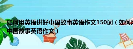 如何用英语讲好中国故事英语作文150词（如何用英语讲好中国故事英语作文）