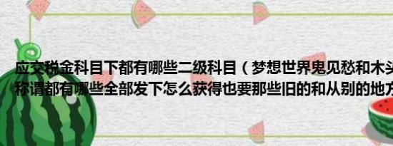 应交税金科目下都有哪些二级科目（梦想世界鬼见愁和木头人以及新的称谓都有哪些全部发下怎么获得也要那些旧的和从别的地方摘得不要）