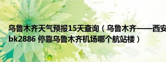 乌鲁木齐天气预报15天查询（乌鲁木齐——西安——长沙 bk2886 停靠乌鲁木齐机场哪个航站楼）