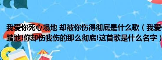 我爱你死心塌地 却被你伤得彻底是什么歌（我爱你爱的死心踏地!你却伤我伤的那么彻底!这首歌是什么名字）