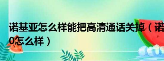 诺基亚怎么样能把高清通话关掉（诺基亚7310怎么样）