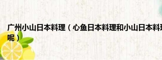 广州小山日本料理（心鱼日本料理和小山日本料理去哪个好呢）