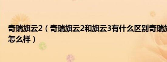 奇瑞旗云2（奇瑞旗云2和旗云3有什么区别奇瑞旗云性价比怎么样）