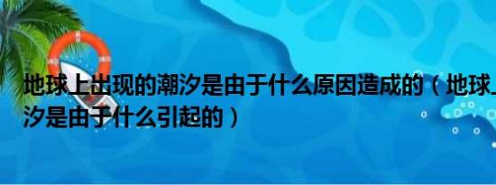 地球上出现的潮汐是由于什么原因造成的（地球上出现的潮汐是由于什么引起的）