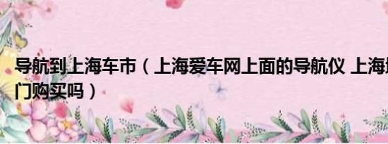 导航到上海车市（上海爱车网上面的导航仪 上海地区可以上门购买吗）