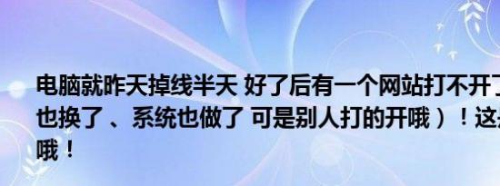 电脑就昨天掉线半天 好了后有一个网站打不开了、浏览器我也换了 、系统也做了 可是别人打的开哦）！这是怎么回事哦！