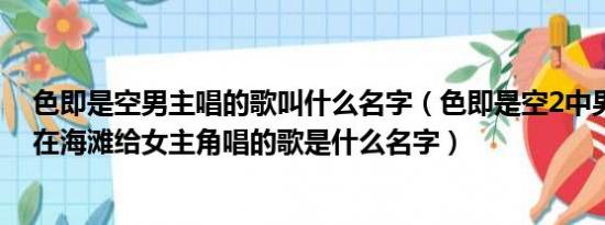 色即是空男主唱的歌叫什么名字（色即是空2中男主角晚上在海滩给女主角唱的歌是什么名字）