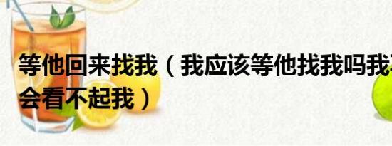 等他回来找我（我应该等他找我吗我再找他他会看不起我）