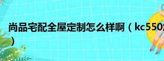 尚品宅配全屋定制怎么样啊（kc550怎么样啊）