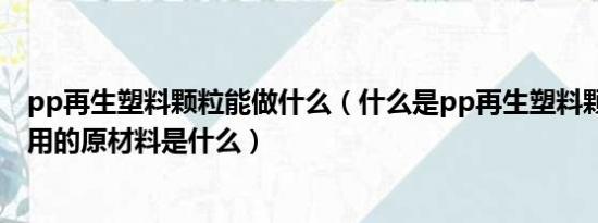 pp再生塑料颗粒能做什么（什么是pp再生塑料颗粒,生产所用的原材料是什么）